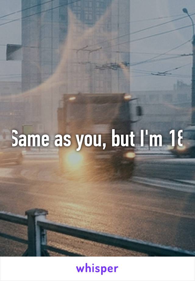 Same as you, but I'm 18