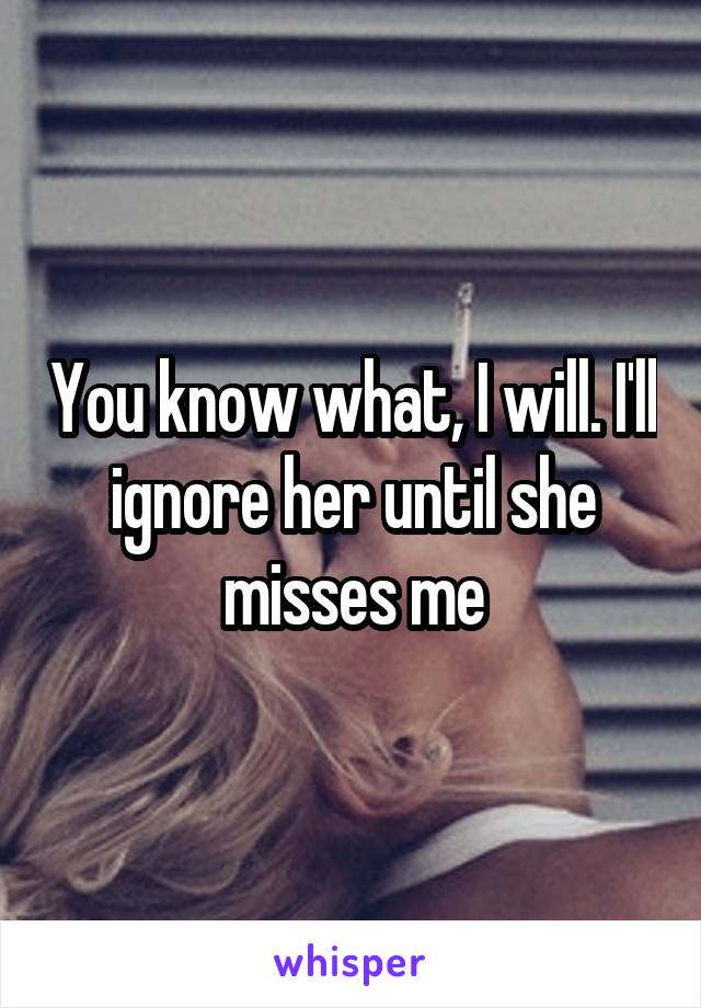 You know what, I will. I'll ignore her until she misses me