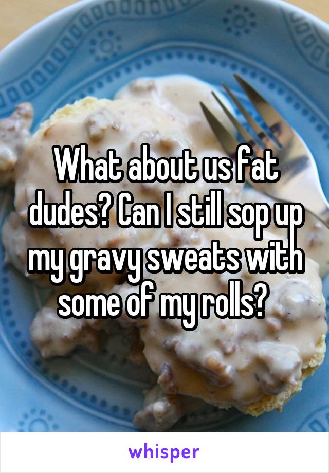 What about us fat dudes? Can I still sop up my gravy sweats with some of my rolls? 