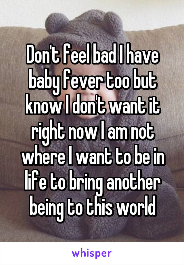 Don't feel bad I have baby fever too but know I don't want it right now I am not where I want to be in life to bring another being to this world