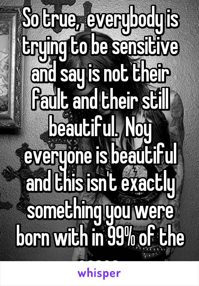 So true,  everybody is trying to be sensitive and say is not their fault and their still beautiful.  Noy everyone is beautiful and this isn't exactly something you were born with in 99% of the cases.