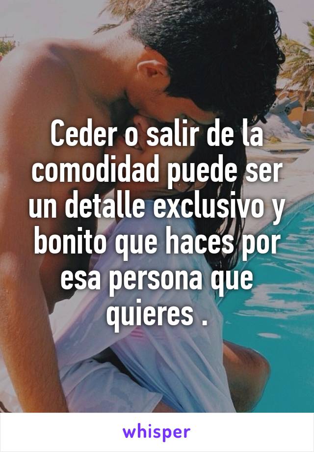 Ceder o salir de la comodidad puede ser un detalle exclusivo y bonito que haces por esa persona que quieres .