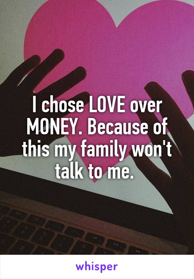 I chose LOVE over MONEY. Because of this my family won't talk to me. 