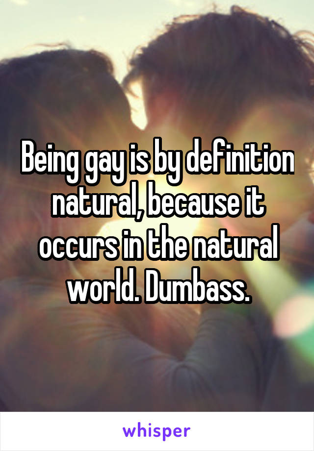 Being gay is by definition natural, because it occurs in the natural world. Dumbass.