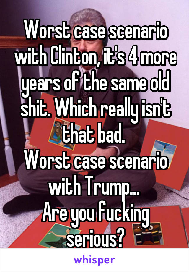 Worst case scenario with Clinton, it's 4 more years of the same old shit. Which really isn't that bad. 
Worst case scenario with Trump... 
Are you fucking serious?