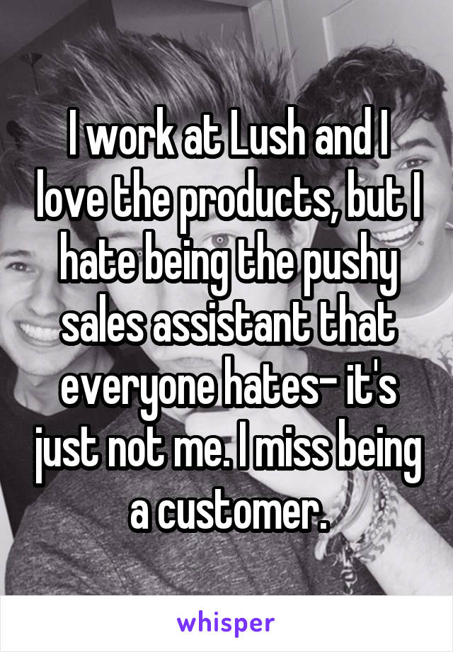I work at Lush and I love the products, but I hate being the pushy sales assistant that everyone hates- it's just not me. I miss being a customer.