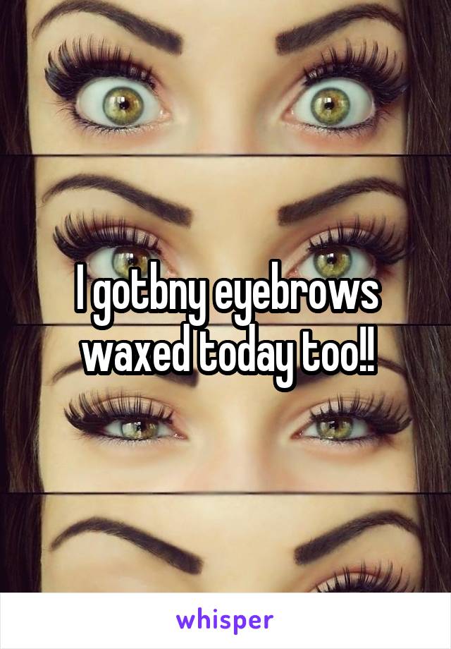 I gotbny eyebrows waxed today too!!