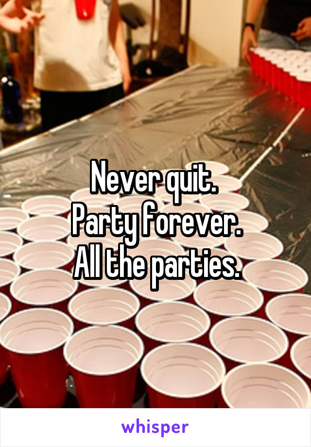 Never quit. 
Party forever.
All the parties.