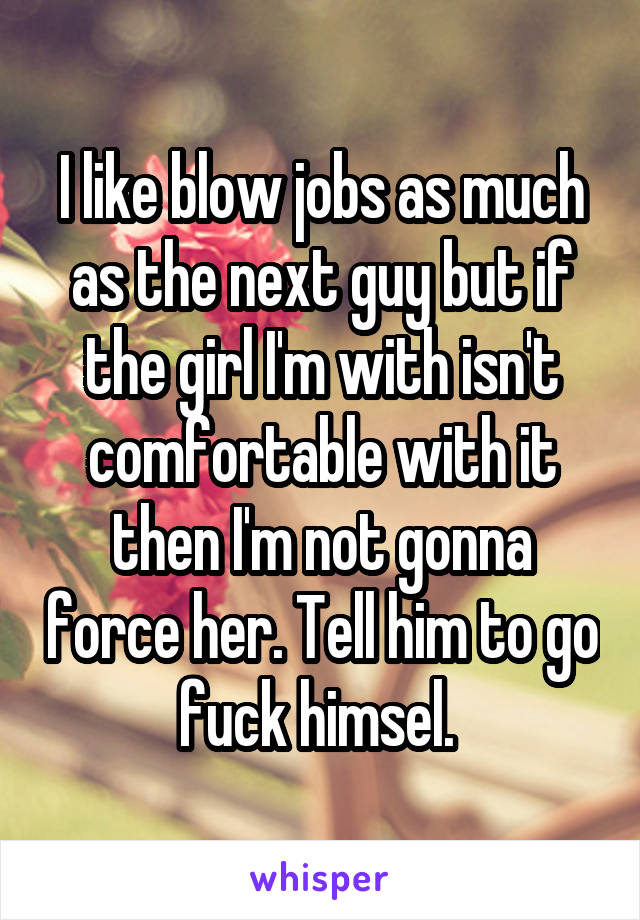 I like blow jobs as much as the next guy but if the girl I'm with isn't comfortable with it then I'm not gonna force her. Tell him to go fuck himsel. 