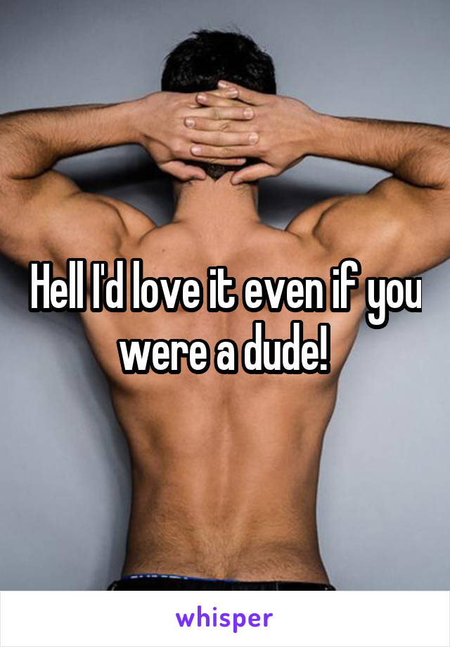 Hell I'd love it even if you were a dude! 