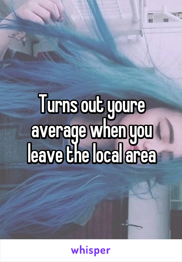 Turns out youre average when you leave the local area