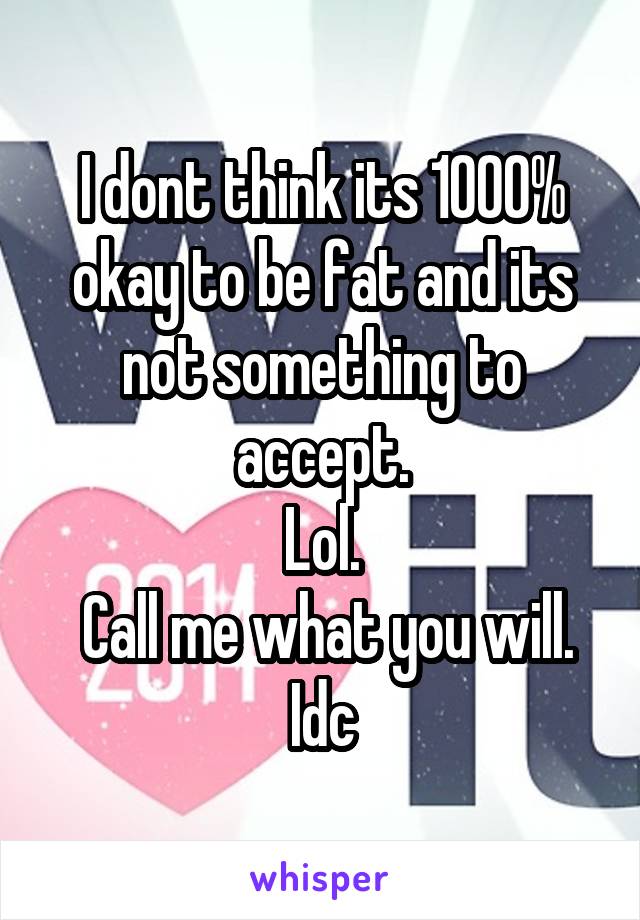 I dont think its 1000% okay to be fat and its not something to accept.
Lol.
 Call me what you will. Idc