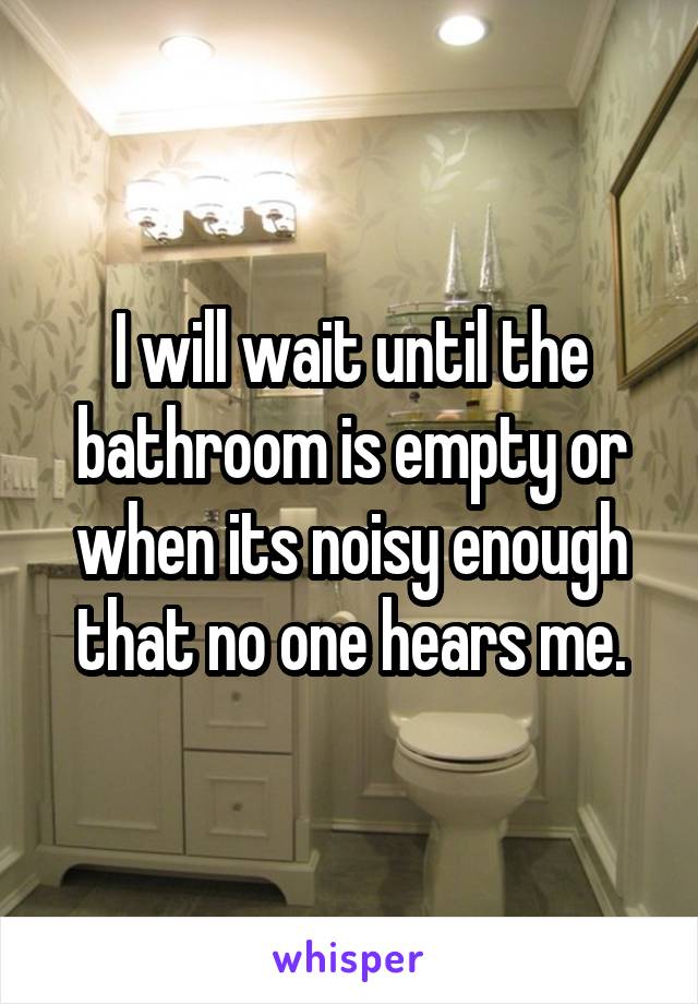 I will wait until the bathroom is empty or when its noisy enough that no one hears me.