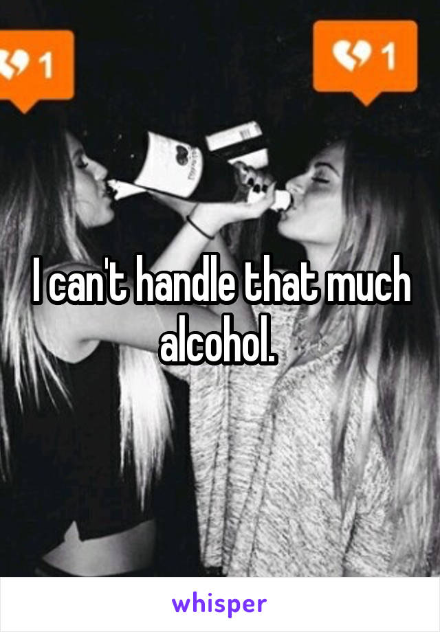 I can't handle that much alcohol. 