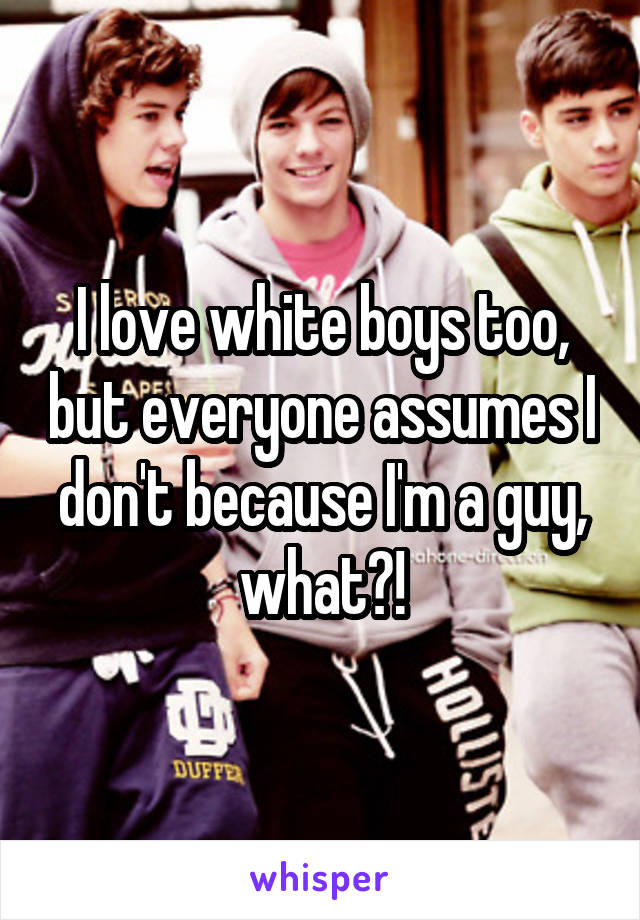 I love white boys too, but everyone assumes I don't because I'm a guy, what?!