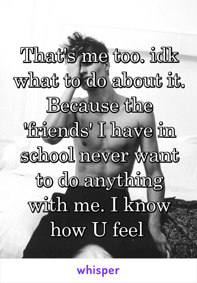 That's me too. idk what to do about it. Because the 'friends' I have in school never want to do anything with me. I know how U feel 