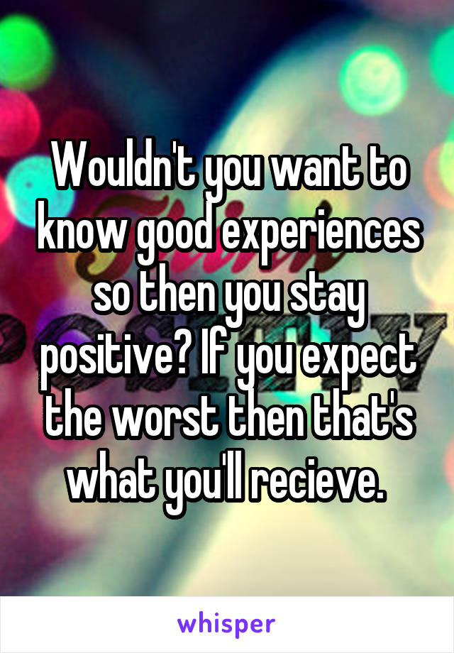 Wouldn't you want to know good experiences so then you stay positive? If you expect the worst then that's what you'll recieve. 