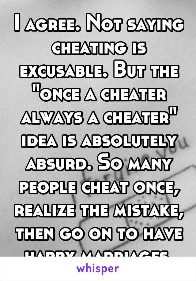I agree. Not saying cheating is excusable. But the "once a cheater always a cheater" idea is absolutely absurd. So many people cheat once, realize the mistake, then go on to have happy marriages 