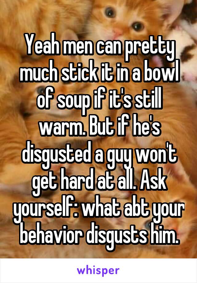 Yeah men can pretty much stick it in a bowl of soup if it's still warm. But if he's disgusted a guy won't get hard at all. Ask yourself: what abt your behavior disgusts him.