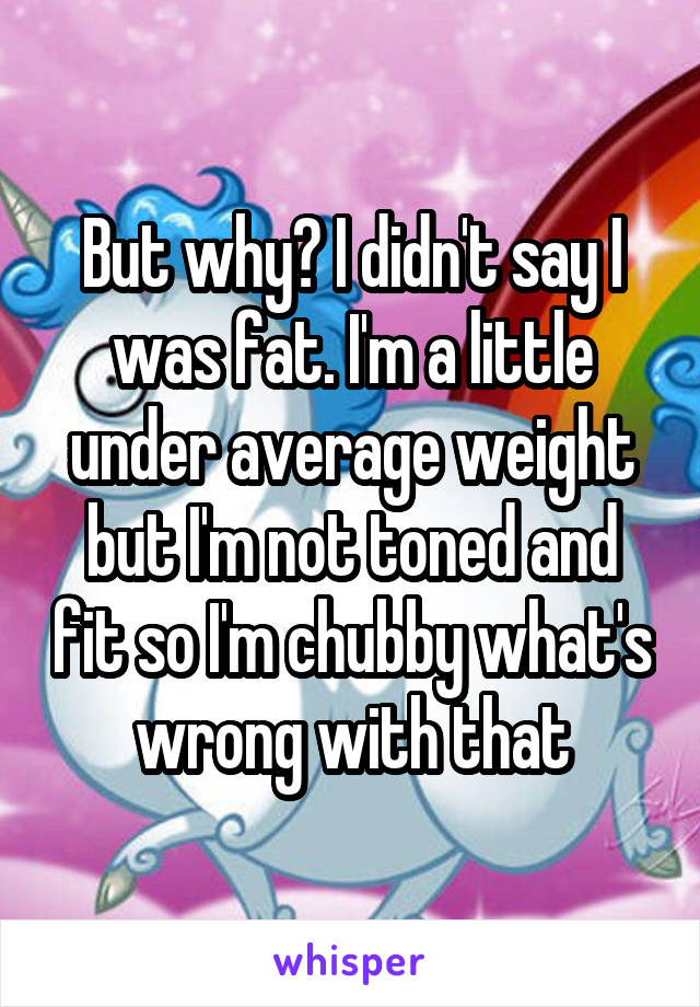 But why? I didn't say I was fat. I'm a little under average weight but I'm not toned and fit so I'm chubby what's wrong with that