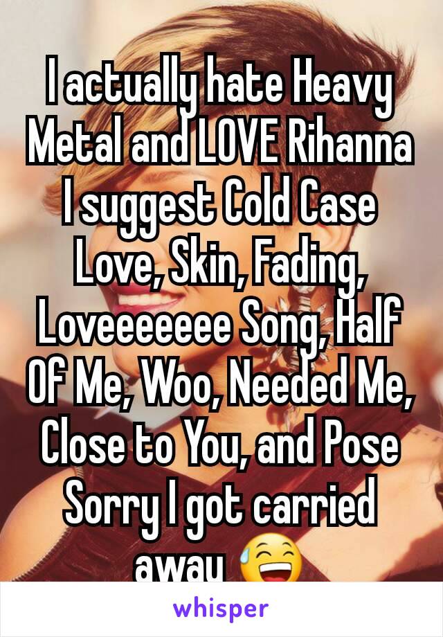 I actually hate Heavy Metal and LOVE Rihanna
I suggest Cold Case Love, Skin, Fading, Loveeeeeee Song, Half Of Me, Woo, Needed Me, Close to You, and Pose
Sorry I got carried away 😅