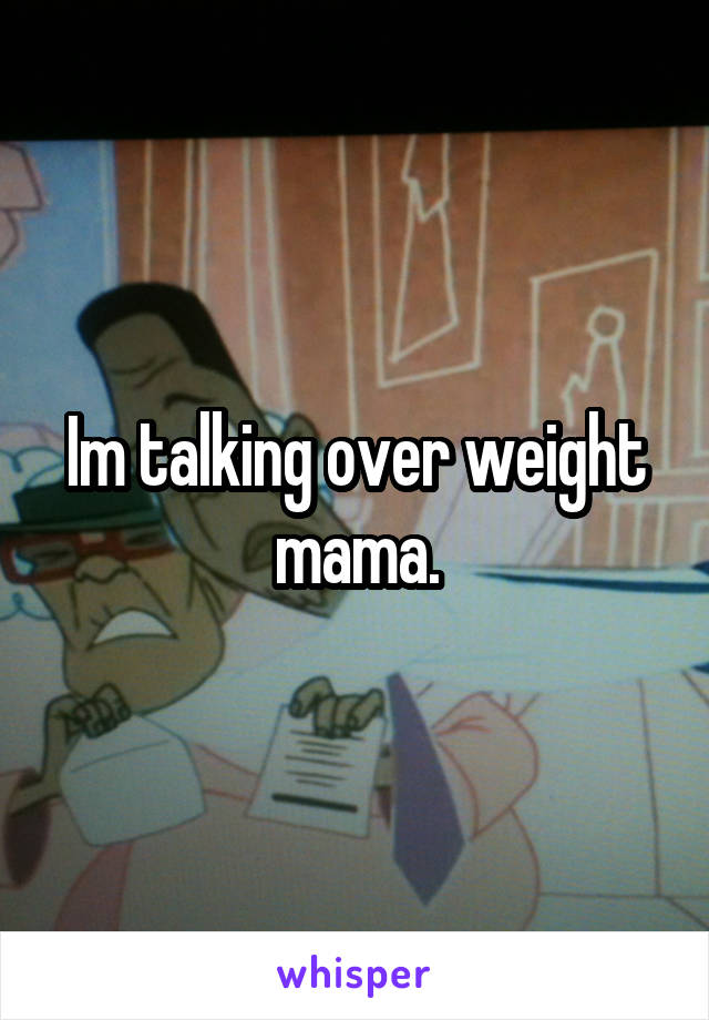 Im talking over weight mama.