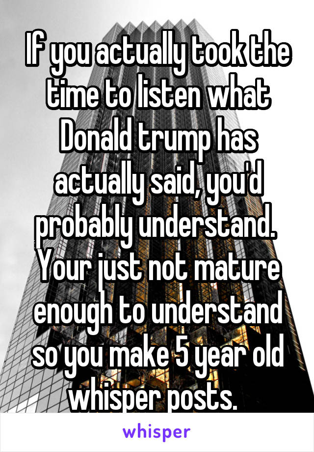 If you actually took the time to listen what Donald trump has actually said, you'd probably understand.  Your just not mature enough to understand so you make 5 year old whisper posts.  