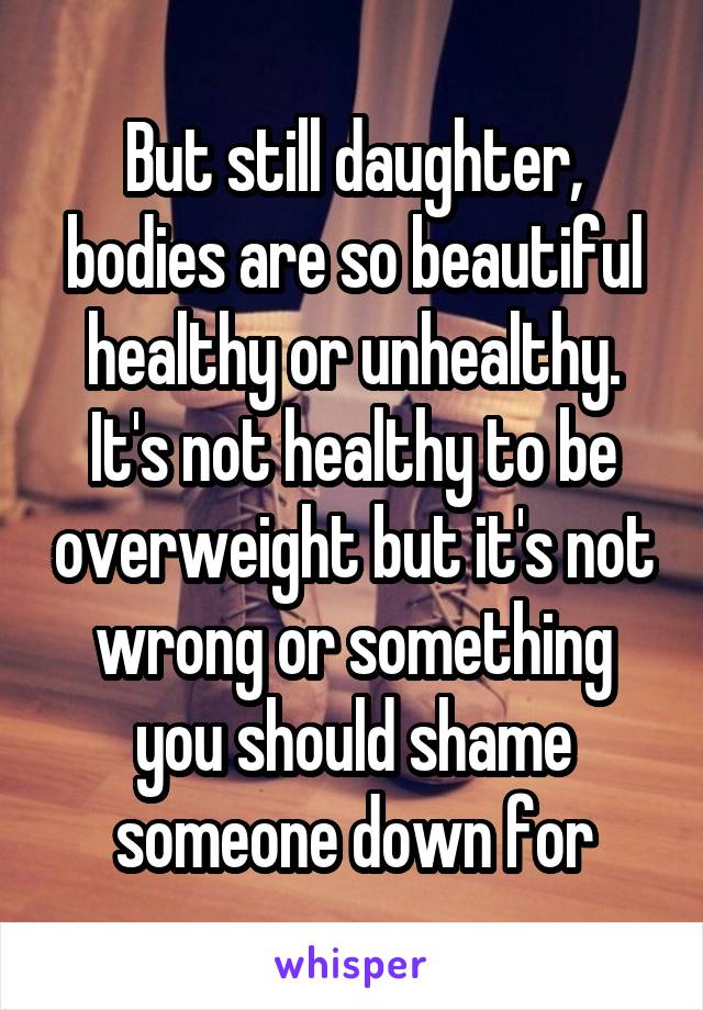 But still daughter, bodies are so beautiful healthy or unhealthy. It's not healthy to be overweight but it's not wrong or something you should shame someone down for