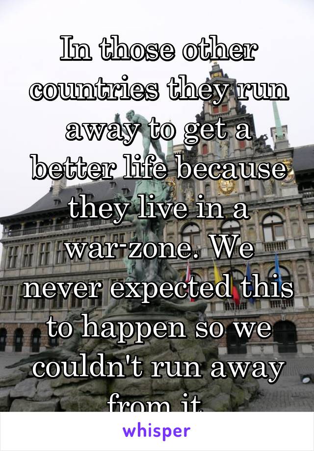 In those other countries they run away to get a better life because they live in a war-zone. We never expected this to happen so we couldn't run away from it.