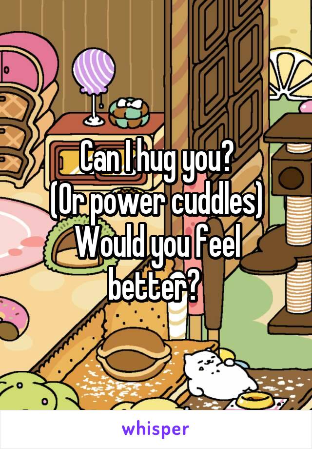 Can I hug you?
(Or power cuddles)
Would you feel better? 