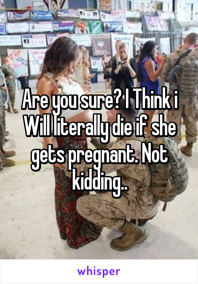 Are you sure? I Think i Will literally die if she gets pregnant. Not kidding..