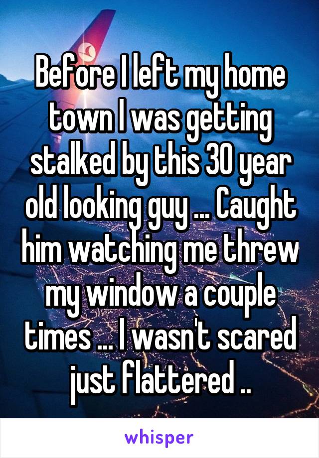 Before I left my home town I was getting stalked by this 30 year old looking guy ... Caught him watching me threw my window a couple times ... I wasn't scared just flattered ..