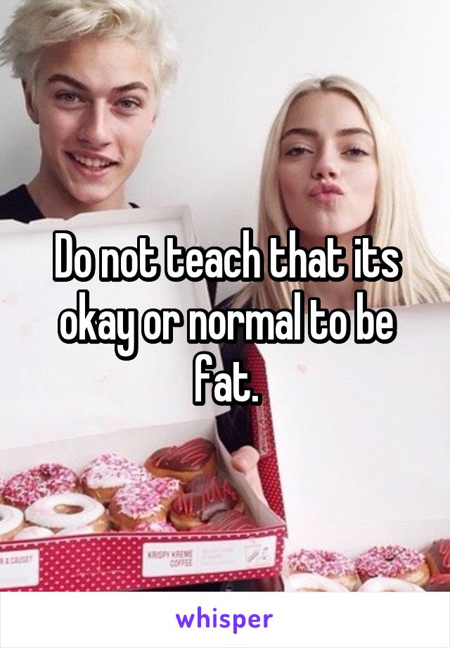 Do not teach that its okay or normal to be fat.