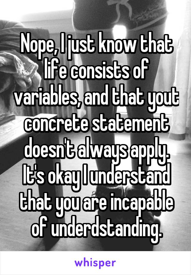 Nope, I just know that life consists of variables, and that yout concrete statement doesn't always apply.
It's okay I understand that you are incapable of underdstanding.