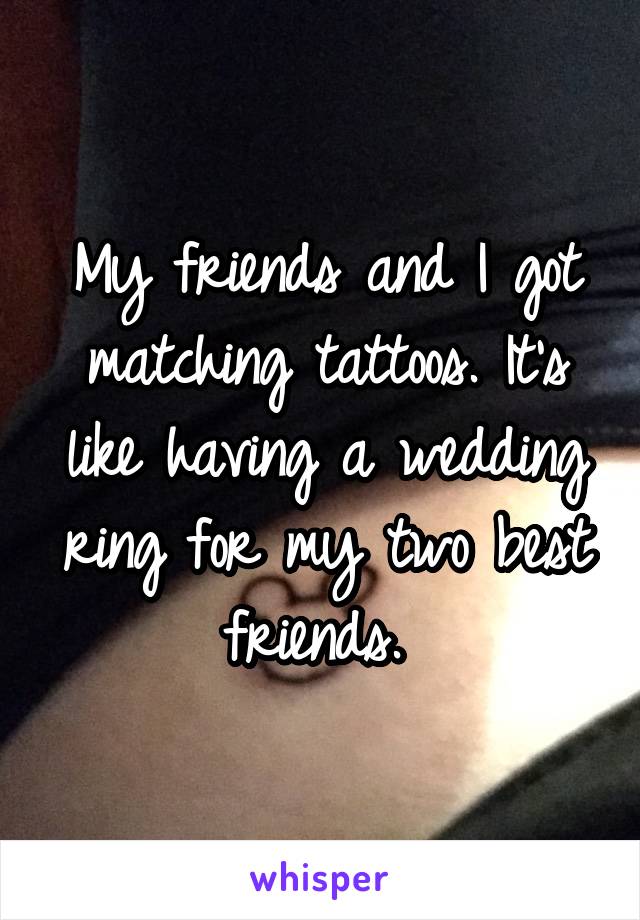 My friends and I got matching tattoos. It's like having a wedding ring for my two best friends. 