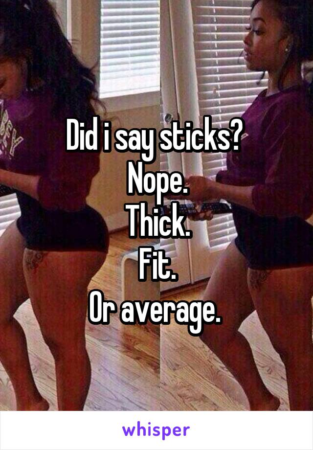 Did i say sticks? 
Nope.
Thick.
Fit.
Or average. 