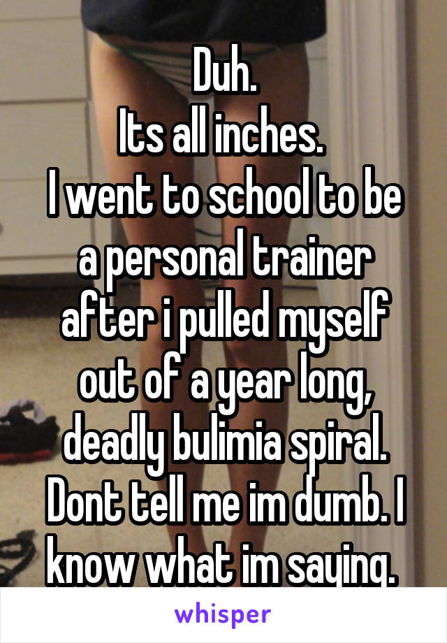 Duh.
Its all inches. 
I went to school to be a personal trainer after i pulled myself out of a year long, deadly bulimia spiral.
Dont tell me im dumb. I know what im saying. 