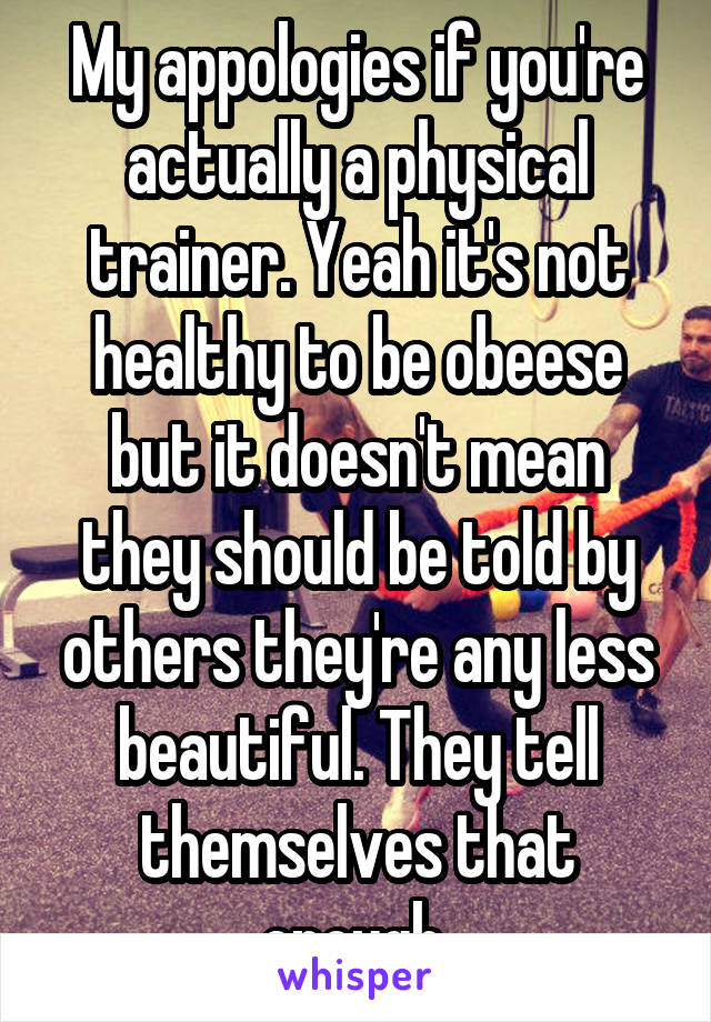 My appologies if you're actually a physical trainer. Yeah it's not healthy to be obeese but it doesn't mean they should be told by others they're any less beautiful. They tell themselves that enough 