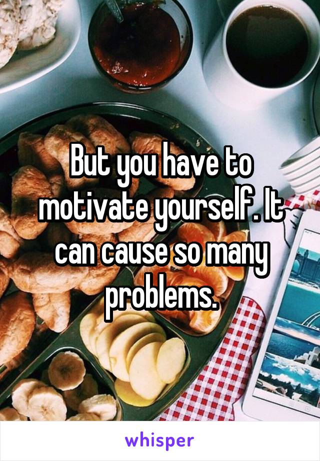 But you have to motivate yourself. It can cause so many problems.