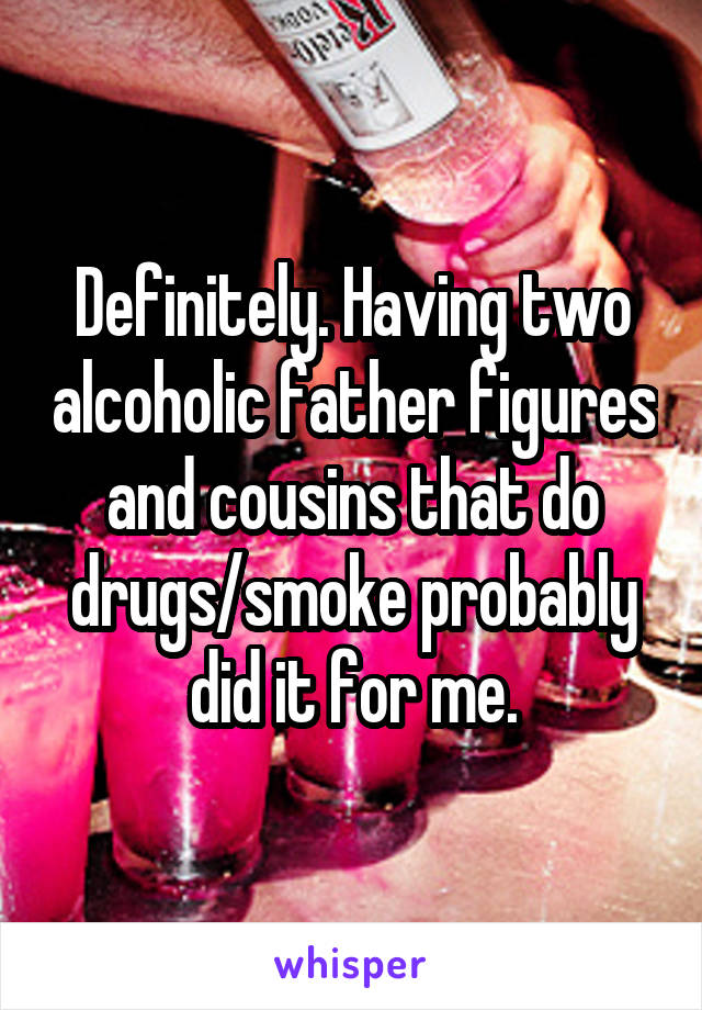 Definitely. Having two alcoholic father figures and cousins that do drugs/smoke probably did it for me.