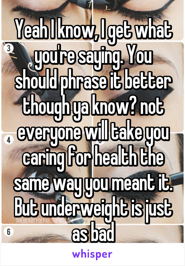 Yeah I know, I get what you're saying. You should phrase it better though ya know? not everyone will take you caring for health the same way you meant it. But underweight is just as bad