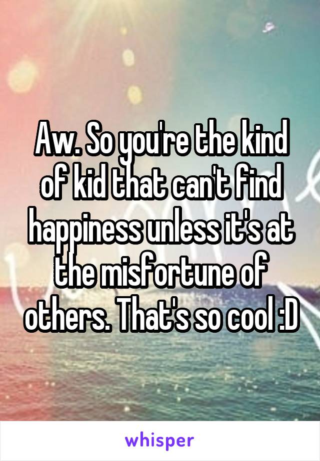 Aw. So you're the kind of kid that can't find happiness unless it's at the misfortune of others. That's so cool :D