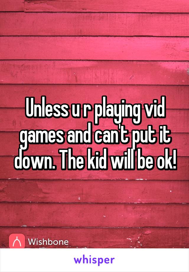 Unless u r playing vid games and can't put it down. The kid will be ok!