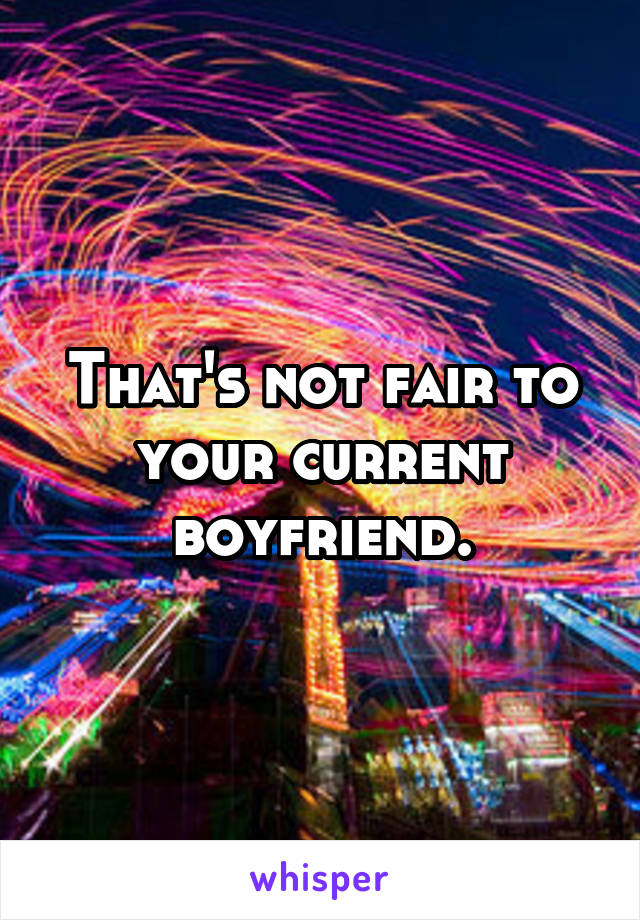 That's not fair to your current boyfriend.