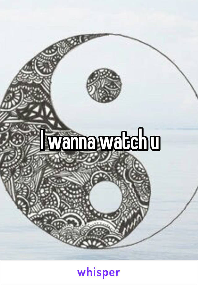 I wanna watch u