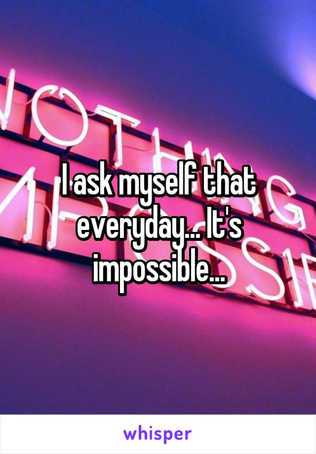 I ask myself that everyday... It's impossible...