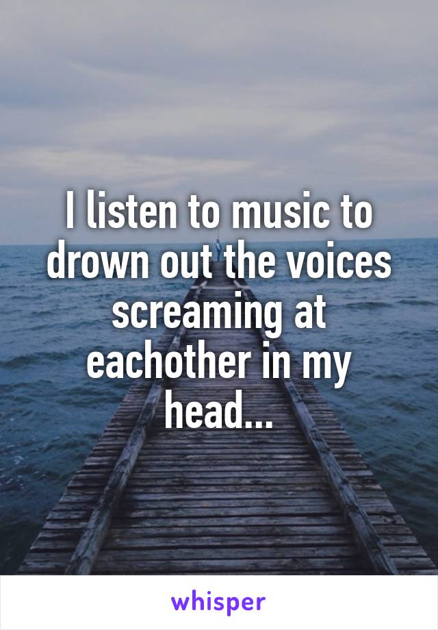 I listen to music to drown out the voices screaming at eachother in my head...