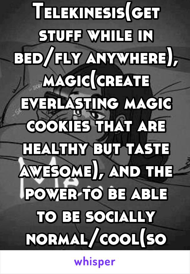 Telekinesis(get stuff while in bed/fly anywhere), magic(create everlasting magic cookies that are healthy but taste awesome), and the power to be able to be socially normal/cool(so I'm not a dork). 