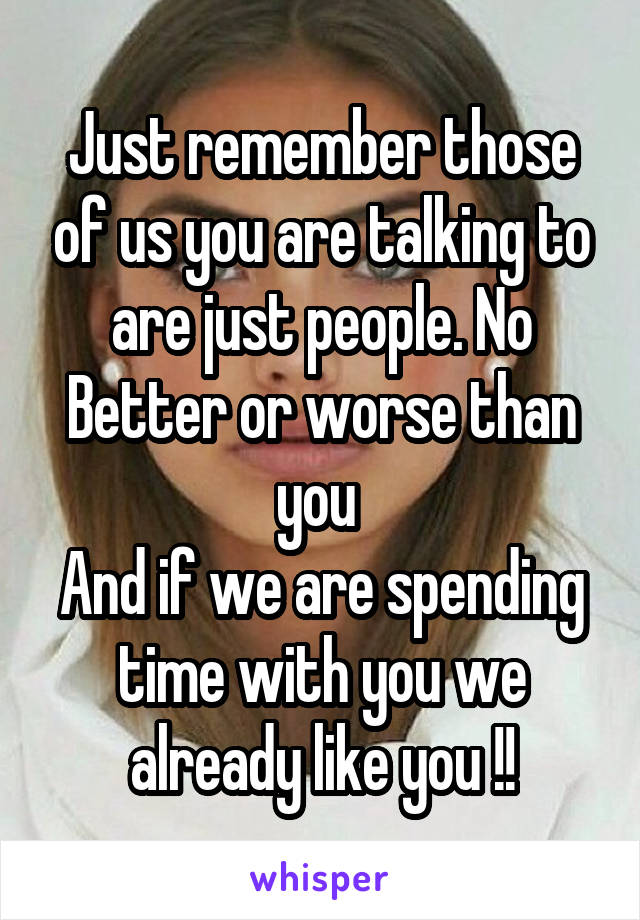 Just remember those of us you are talking to are just people. No Better or worse than you 
And if we are spending time with you we already like you !!