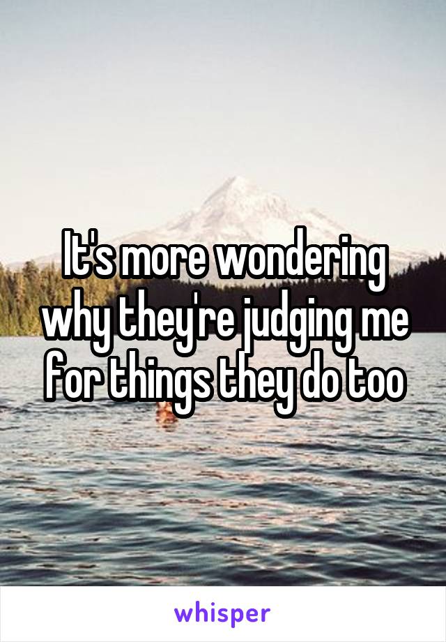 It's more wondering why they're judging me for things they do too